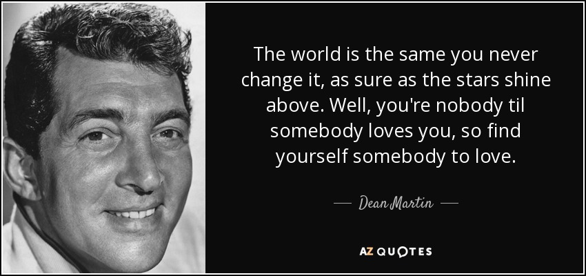 The world is the same you never change it, as sure as the stars shine above. Well, you're nobody til somebody loves you, so find yourself somebody to love. - Dean Martin