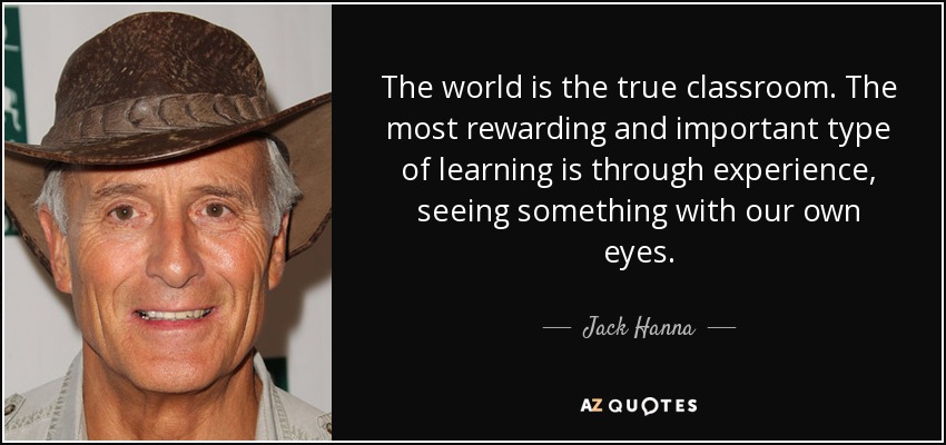 The world is the true classroom. The most rewarding and important type of learning is through experience, seeing something with our own eyes. - Jack Hanna