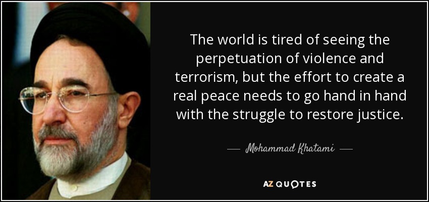 The world is tired of seeing the perpetuation of violence and terrorism, but the effort to create a real peace needs to go hand in hand with the struggle to restore justice. - Mohammad Khatami