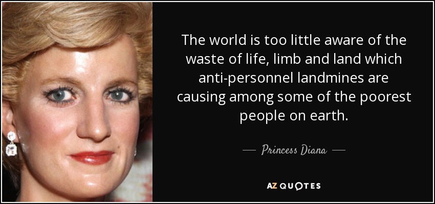 The world is too little aware of the waste of life, limb and land which anti-personnel landmines are causing among some of the poorest people on earth. - Princess Diana