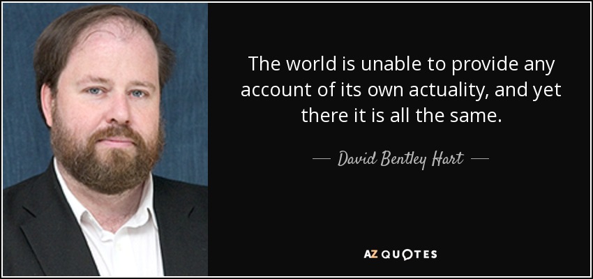 The world is unable to provide any account of its own actuality, and yet there it is all the same. - David Bentley Hart