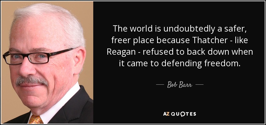 The world is undoubtedly a safer, freer place because Thatcher - like Reagan - refused to back down when it came to defending freedom. - Bob Barr