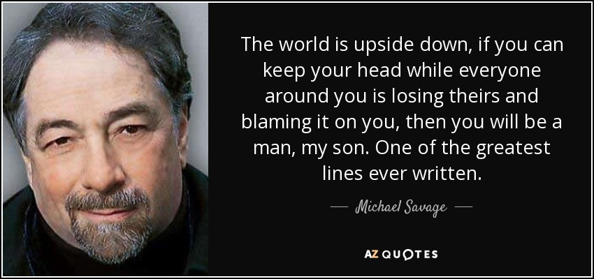 The world is upside down, if you can keep your head while everyone around you is losing theirs and blaming it on you, then you will be a man, my son. One of the greatest lines ever written. - Michael Savage