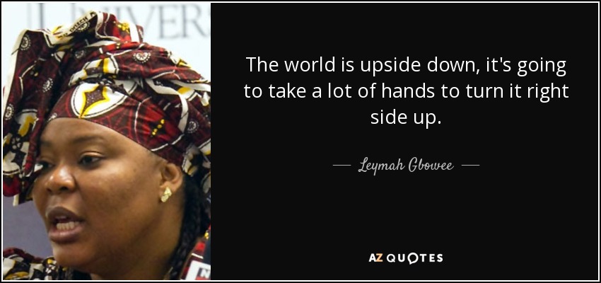 The world is upside down, it's going to take a lot of hands to turn it right side up. - Leymah Gbowee