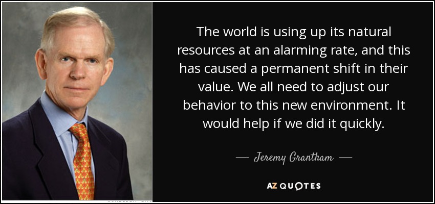 The world is using up its natural resources at an alarming rate, and this has caused a permanent shift in their value. We all need to adjust our behavior to this new environment. It would help if we did it quickly. - Jeremy Grantham