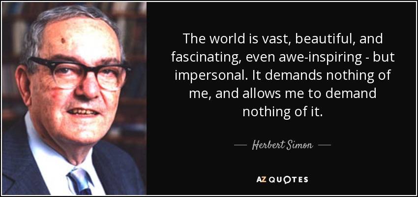 The world is vast, beautiful, and fascinating, even awe-inspiring - but impersonal. It demands nothing of me, and allows me to demand nothing of it. - Herbert Simon