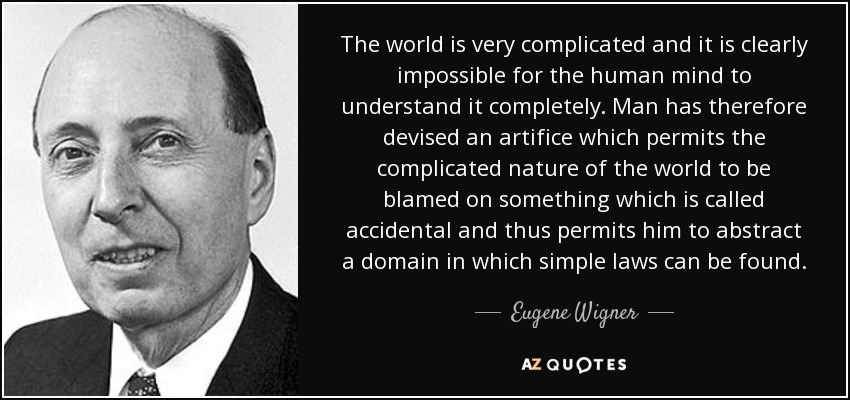 The world is very complicated and it is clearly impossible for the human mind to understand it completely. Man has therefore devised an artifice which permits the complicated nature of the world to be blamed on something which is called accidental and thus permits him to abstract a domain in which simple laws can be found. - Eugene Wigner