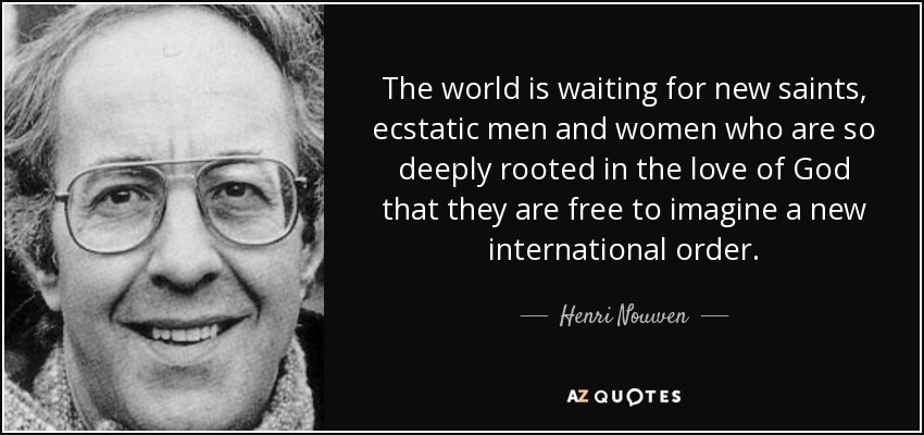 The world is waiting for new saints, ecstatic men and women who are so deeply rooted in the love of God that they are free to imagine a new international order. - Henri Nouwen