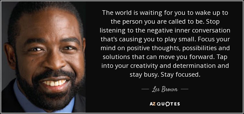 The world is waiting for you to wake up to the person you are called to be. Stop listening to the negative inner conversation that's causing you to play small. Focus your mind on positive thoughts, possibilities and solutions that can move you forward. Tap into your creativity and determination and stay busy. Stay focused. - Les Brown