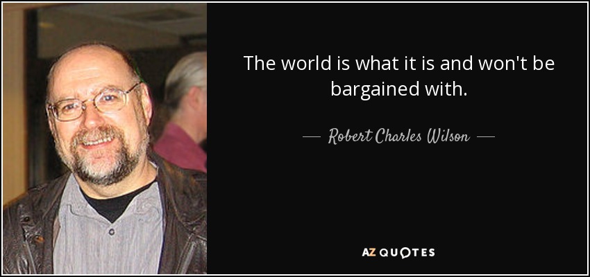The world is what it is and won't be bargained with. - Robert Charles Wilson