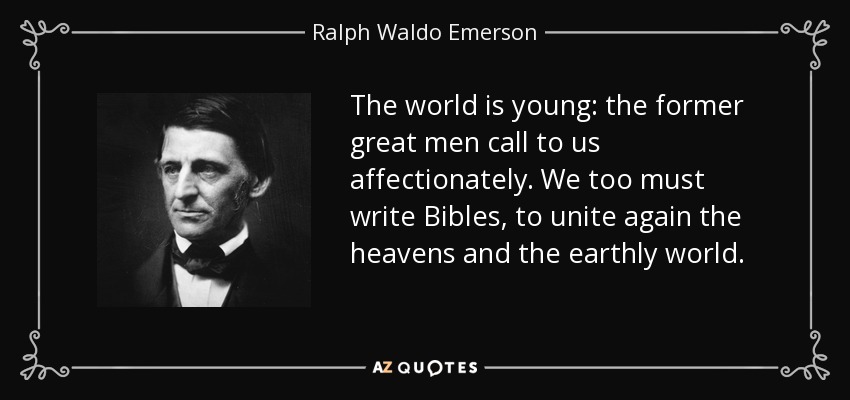 The world is young: the former great men call to us affectionately. We too must write Bibles, to unite again the heavens and the earthly world. - Ralph Waldo Emerson