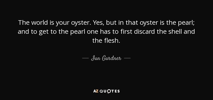 The world is your oyster. Yes, but in that oyster is the pearl; and to get to the pearl one has to first discard the shell and the flesh. - Ian Gardner