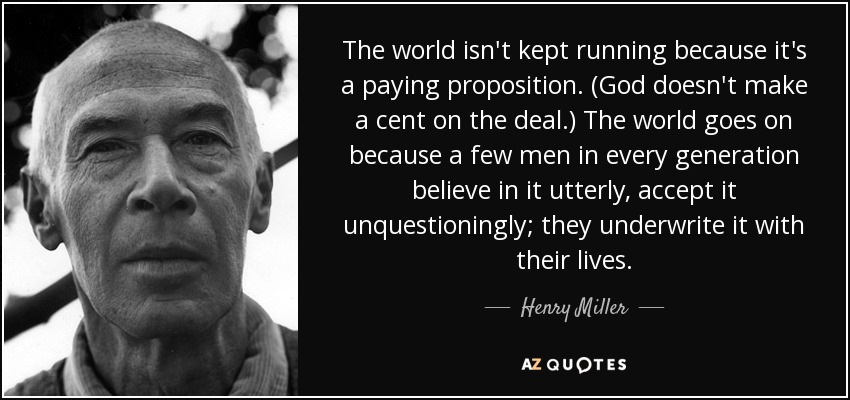 The world isn't kept running because it's a paying proposition. (God doesn't make a cent on the deal.) The world goes on because a few men in every generation believe in it utterly, accept it unquestioningly; they underwrite it with their lives. - Henry Miller