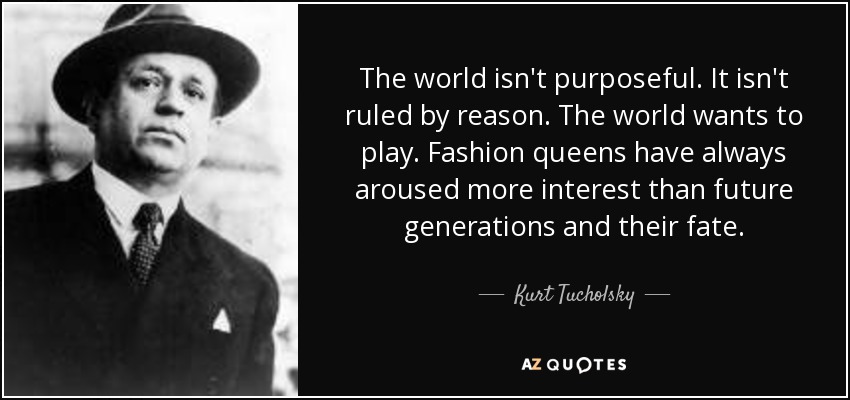 The world isn't purposeful. It isn't ruled by reason. The world wants to play. Fashion queens have always aroused more interest than future generations and their fate. - Kurt Tucholsky