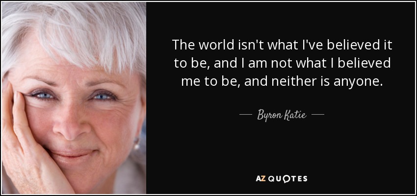 The world isn't what I've believed it to be, and I am not what I believed me to be, and neither is anyone. - Byron Katie