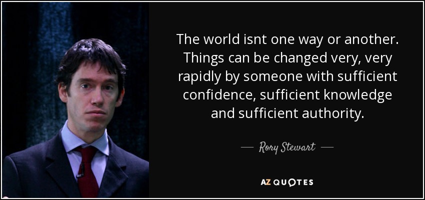 The world isnt one way or another. Things can be changed very, very rapidly by someone with sufficient confidence, sufficient knowledge and sufficient authority. - Rory Stewart