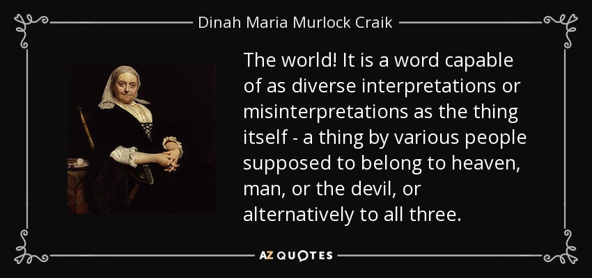 The world! It is a word capable of as diverse interpretations or misinterpretations as the thing itself - a thing by various people supposed to belong to heaven, man, or the devil, or alternatively to all three. - Dinah Maria Murlock Craik