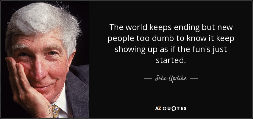 The world keeps ending but new people too dumb to know it keep showing up as if the fun's just started. - John Updike