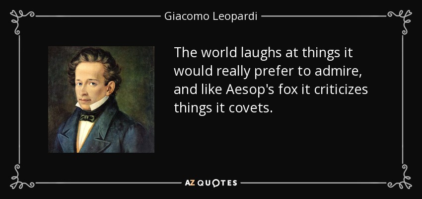 The world laughs at things it would really prefer to admire, and like Aesop's fox it criticizes things it covets. - Giacomo Leopardi