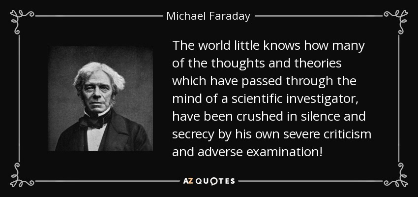 The world little knows how many of the thoughts and theories which have passed through the mind of a scientific investigator, have been crushed in silence and secrecy by his own severe criticism and adverse examination! - Michael Faraday