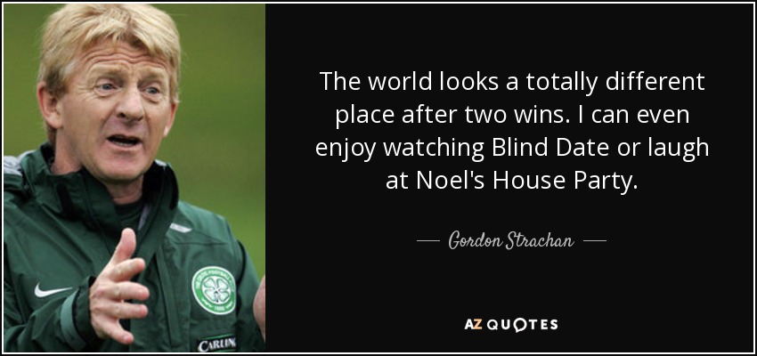 The world looks a totally different place after two wins. I can even enjoy watching Blind Date or laugh at Noel's House Party. - Gordon Strachan