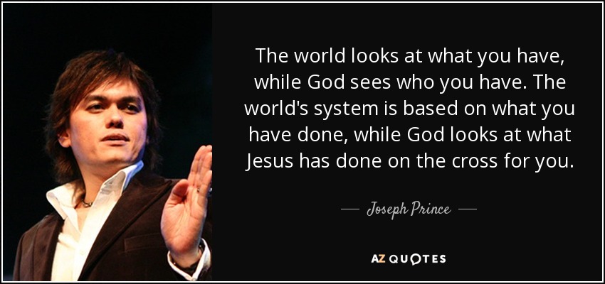 The world looks at what you have, while God sees who you have. The world's system is based on what you have done, while God looks at what Jesus has done on the cross for you. - Joseph Prince