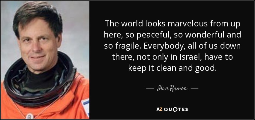 The world looks marvelous from up here, so peaceful, so wonderful and so fragile. Everybody, all of us down there, not only in Israel, have to keep it clean and good. - Ilan Ramon