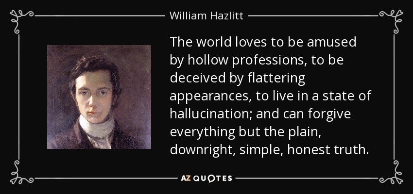 The world loves to be amused by hollow professions, to be deceived by flattering appearances, to live in a state of hallucination; and can forgive everything but the plain, downright, simple, honest truth. - William Hazlitt