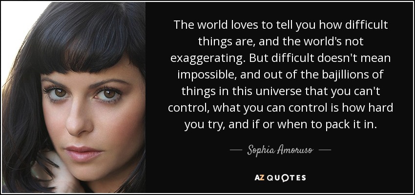 The world loves to tell you how difficult things are, and the world's not exaggerating. But difficult doesn't mean impossible, and out of the bajillions of things in this universe that you can't control, what you can control is how hard you try, and if or when to pack it in. - Sophia Amoruso