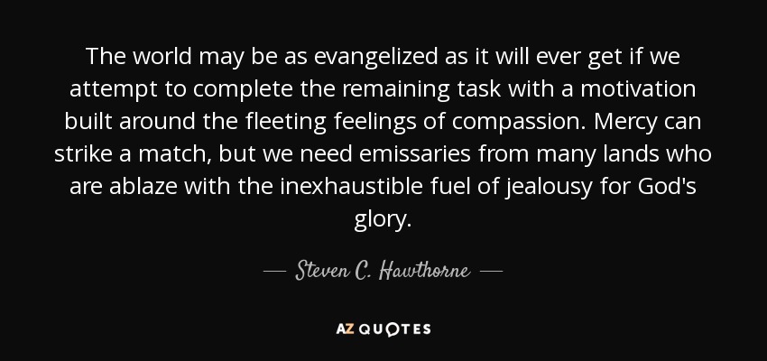 The world may be as evangelized as it will ever get if we attempt to complete the remaining task with a motivation built around the fleeting feelings of compassion. Mercy can strike a match, but we need emissaries from many lands who are ablaze with the inexhaustible fuel of jealousy for God's glory. - Steven C. Hawthorne