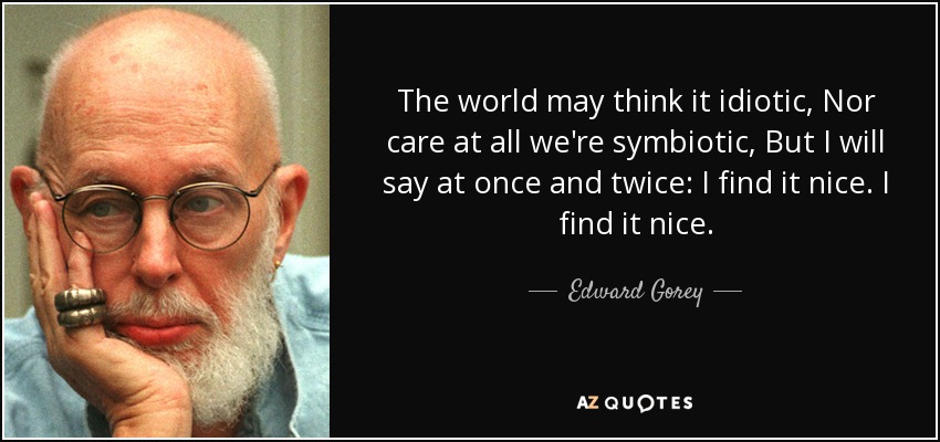 The world may think it idiotic, Nor care at all we're symbiotic, But I will say at once and twice: I find it nice. I find it nice. - Edward Gorey