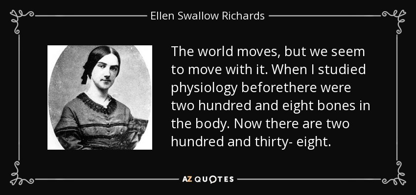 The world moves, but we seem to move with it. When I studied physiology beforethere were two hundred and eight bones in the body. Now there are two hundred and thirty- eight. - Ellen Swallow Richards