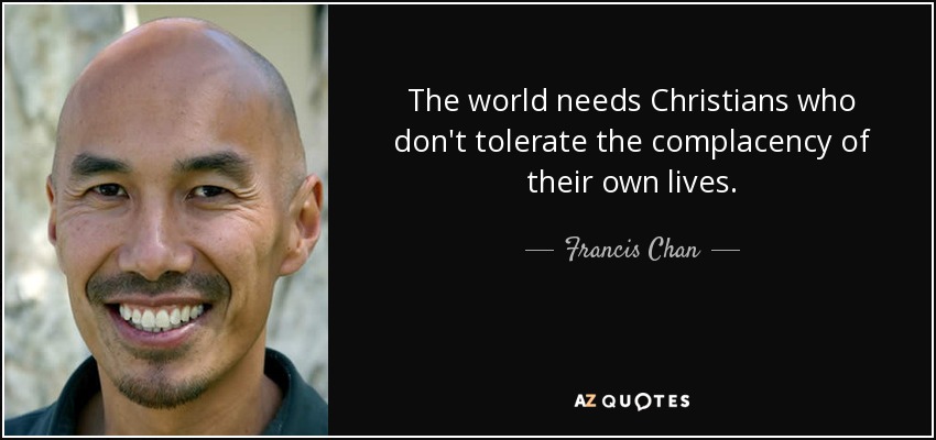 The world needs Christians who don't tolerate the complacency of their own lives. - Francis Chan