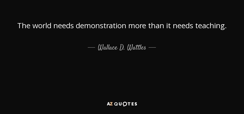 The world needs demonstration more than it needs teaching. - Wallace D. Wattles