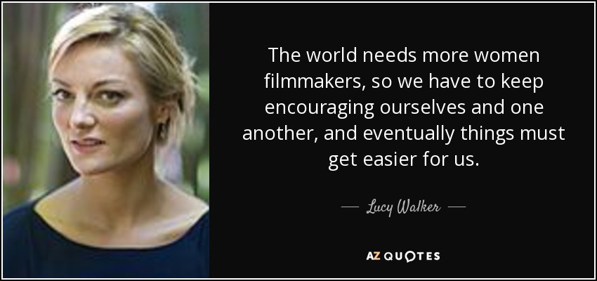 The world needs more women filmmakers, so we have to keep encouraging ourselves and one another, and eventually things must get easier for us. - Lucy Walker