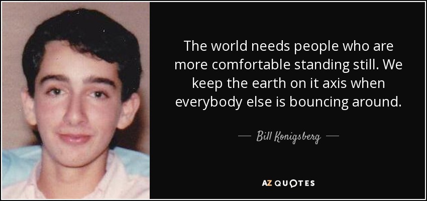 The world needs people who are more comfortable standing still. We keep the earth on it axis when everybody else is bouncing around. - Bill Konigsberg