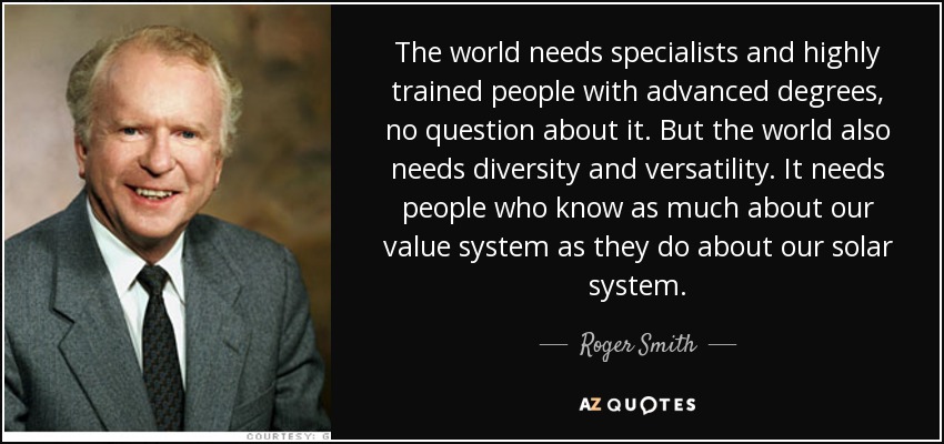The world needs specialists and highly trained people with advanced degrees, no question about it. But the world also needs diversity and versatility. It needs people who know as much about our value system as they do about our solar system. - Roger Smith