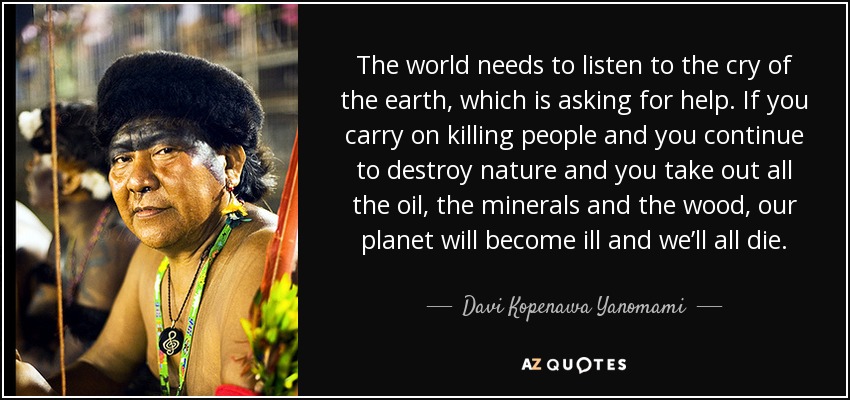 The world needs to listen to the cry of the earth, which is asking for help. If you carry on killing people and you continue to destroy nature and you take out all the oil, the minerals and the wood, our planet will become ill and we’ll all die. - Davi Kopenawa Yanomami