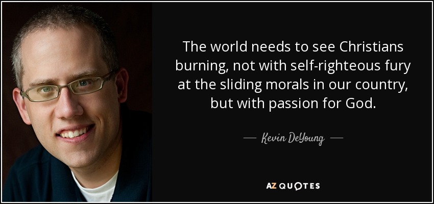 The world needs to see Christians burning, not with self-righteous fury at the sliding morals in our country, but with passion for God. - Kevin DeYoung