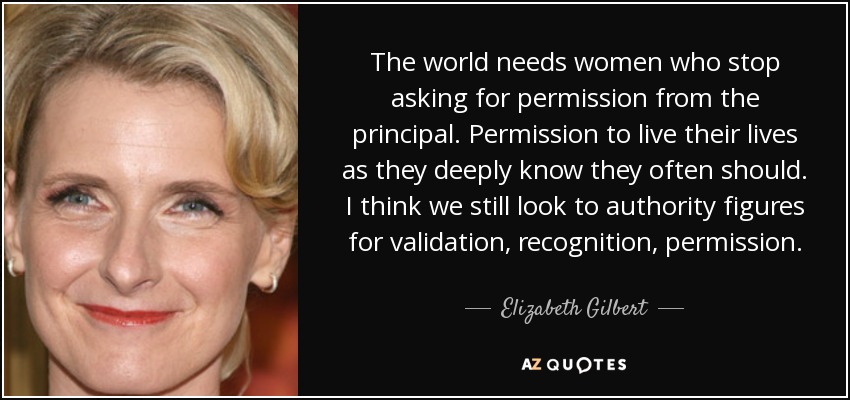 The world needs women who stop asking for permission from the principal. Permission to live their lives as they deeply know they often should. I think we still look to authority figures for validation, recognition, permission. - Elizabeth Gilbert