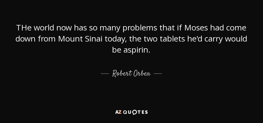 THe world now has so many problems that if Moses had come down from Mount Sinai today, the two tablets he'd carry would be aspirin. - Robert Orben