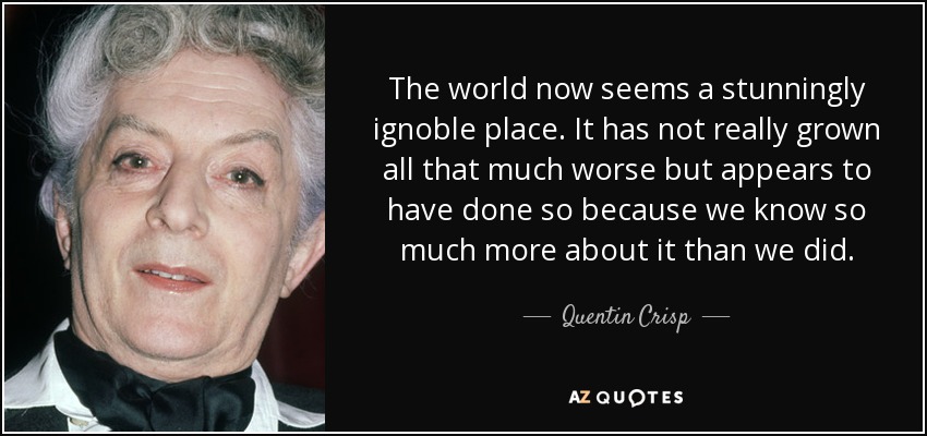 The world now seems a stunningly ignoble place. It has not really grown all that much worse but appears to have done so because we know so much more about it than we did. - Quentin Crisp