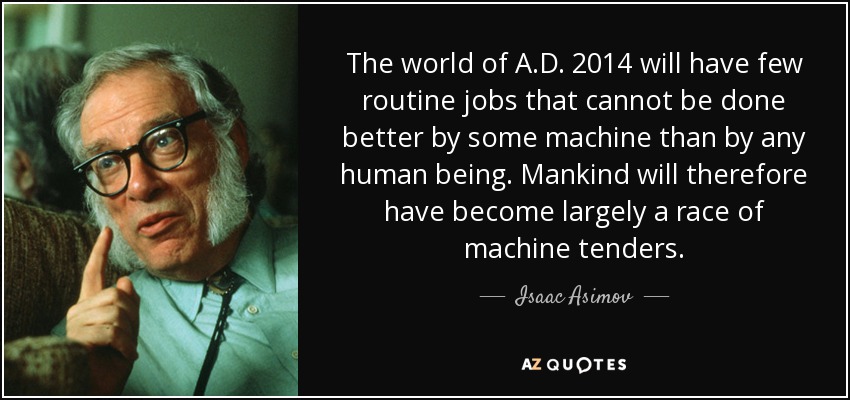 The world of A.D. 2014 will have few routine jobs that cannot be done better by some machine than by any human being. Mankind will therefore have become largely a race of machine tenders. - Isaac Asimov