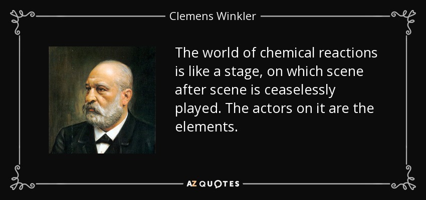The world of chemical reactions is like a stage, on which scene after scene is ceaselessly played. The actors on it are the elements. - Clemens Winkler