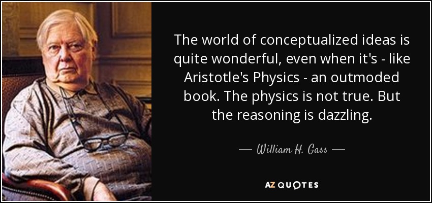 The world of conceptualized ideas is quite wonderful, even when it's - like Aristotle's Physics - an outmoded book. The physics is not true. But the reasoning is dazzling. - William H. Gass
