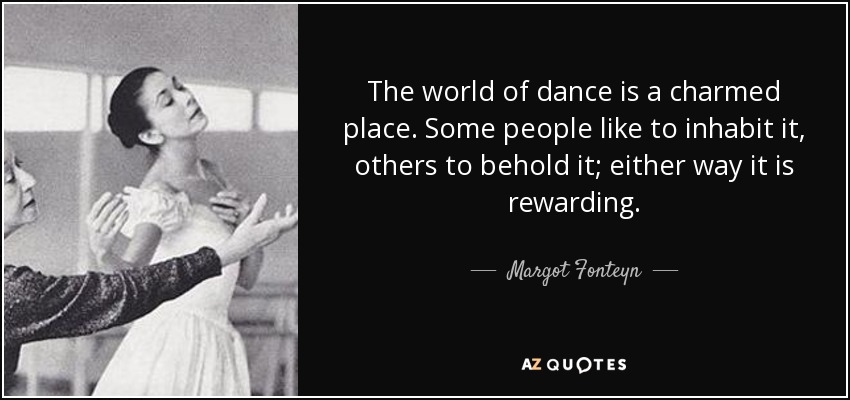 The world of dance is a charmed place. Some people like to inhabit it, others to behold it; either way it is rewarding. - Margot Fonteyn