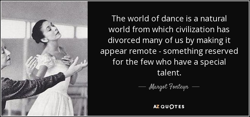 The world of dance is a natural world from which civilization has divorced many of us by making it appear remote - something reserved for the few who have a special talent. - Margot Fonteyn