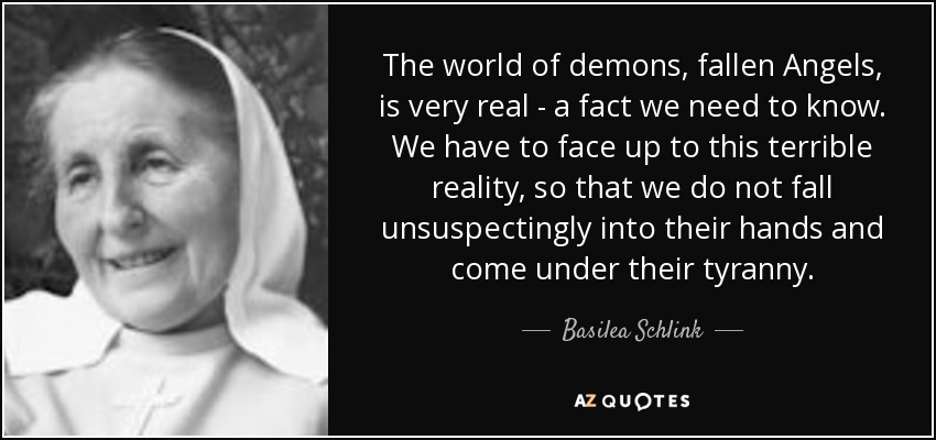 The world of demons, fallen Angels, is very real - a fact we need to know. We have to face up to this terrible reality, so that we do not fall unsuspectingly into their hands and come under their tyranny. - Basilea Schlink