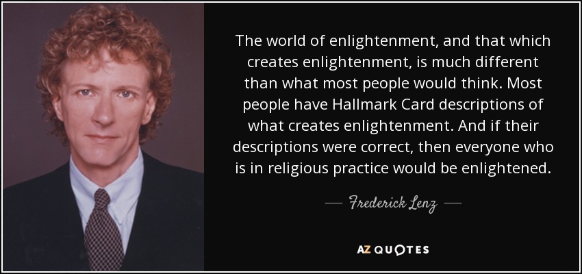 The world of enlightenment, and that which creates enlightenment, is much different than what most people would think. Most people have Hallmark Card descriptions of what creates enlightenment. And if their descriptions were correct, then everyone who is in religious practice would be enlightened. - Frederick Lenz