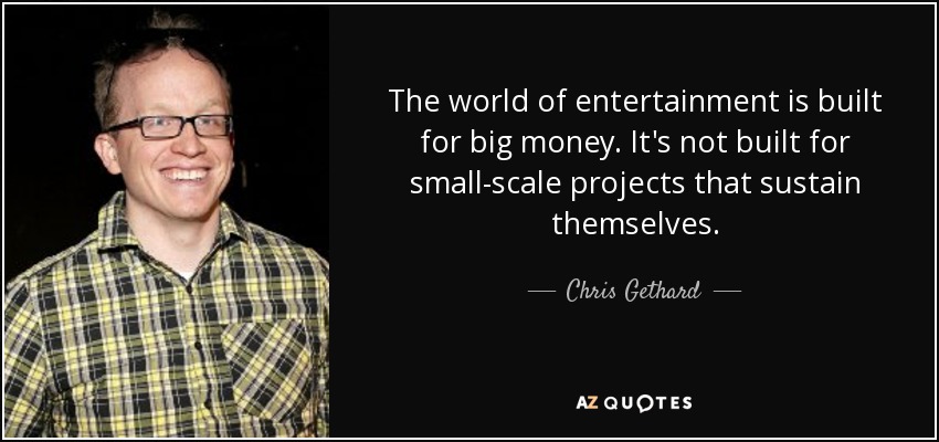 The world of entertainment is built for big money. It's not built for small-scale projects that sustain themselves. - Chris Gethard